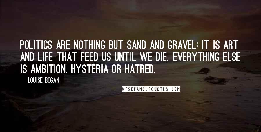 Louise Bogan Quotes: Politics are nothing but sand and gravel: it is art and life that feed us until we die. Everything else is ambition, hysteria or hatred.