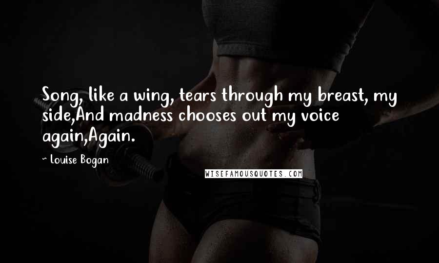 Louise Bogan Quotes: Song, like a wing, tears through my breast, my side,And madness chooses out my voice again,Again.
