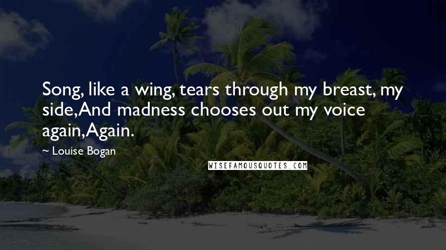 Louise Bogan Quotes: Song, like a wing, tears through my breast, my side,And madness chooses out my voice again,Again.