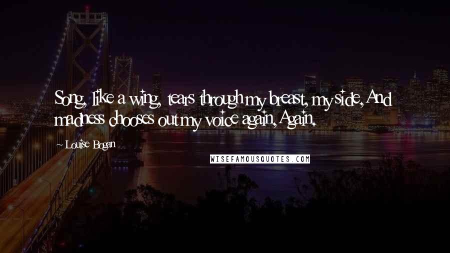 Louise Bogan Quotes: Song, like a wing, tears through my breast, my side,And madness chooses out my voice again,Again.