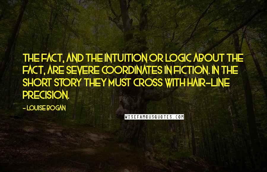 Louise Bogan Quotes: The fact, and the intuition or logic about the fact, are severe coordinates in fiction. In the short story they must cross with hair-line precision.