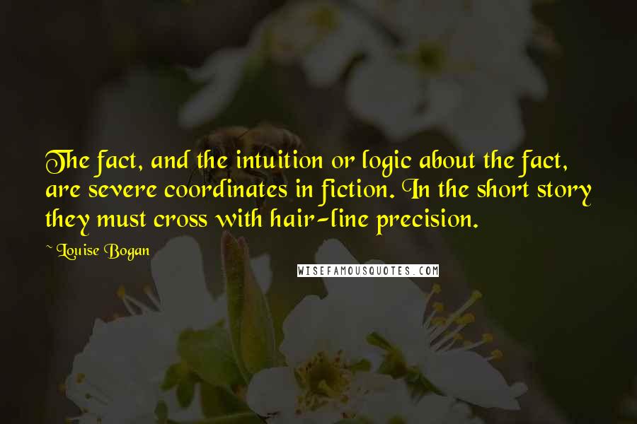 Louise Bogan Quotes: The fact, and the intuition or logic about the fact, are severe coordinates in fiction. In the short story they must cross with hair-line precision.