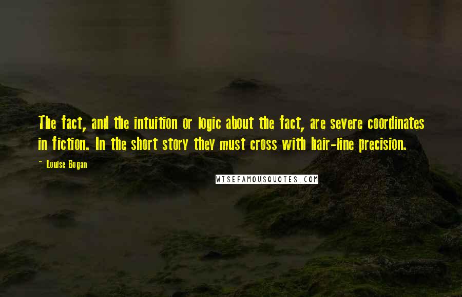 Louise Bogan Quotes: The fact, and the intuition or logic about the fact, are severe coordinates in fiction. In the short story they must cross with hair-line precision.