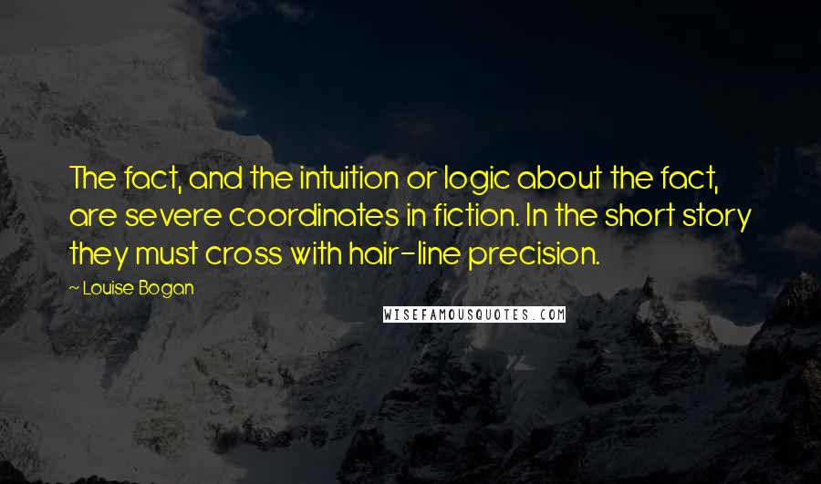 Louise Bogan Quotes: The fact, and the intuition or logic about the fact, are severe coordinates in fiction. In the short story they must cross with hair-line precision.