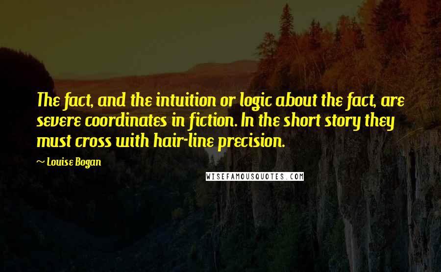 Louise Bogan Quotes: The fact, and the intuition or logic about the fact, are severe coordinates in fiction. In the short story they must cross with hair-line precision.