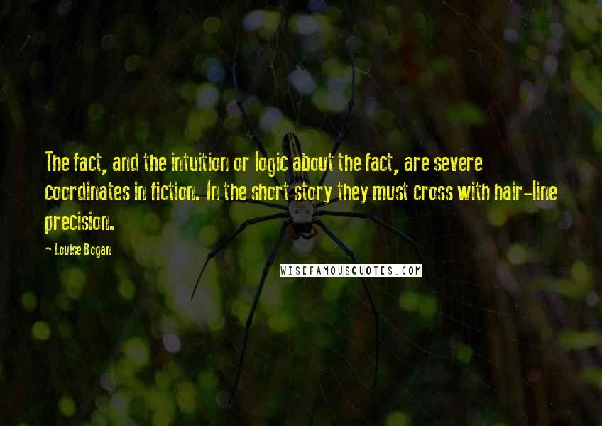 Louise Bogan Quotes: The fact, and the intuition or logic about the fact, are severe coordinates in fiction. In the short story they must cross with hair-line precision.