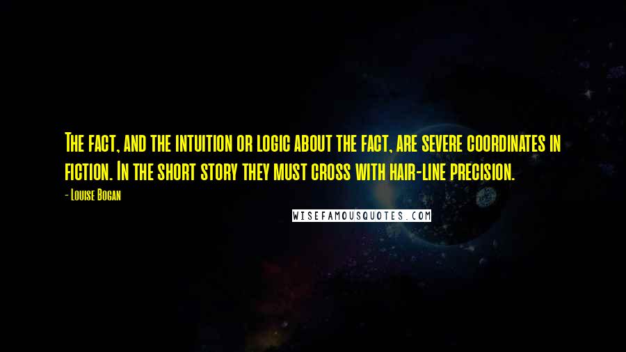 Louise Bogan Quotes: The fact, and the intuition or logic about the fact, are severe coordinates in fiction. In the short story they must cross with hair-line precision.