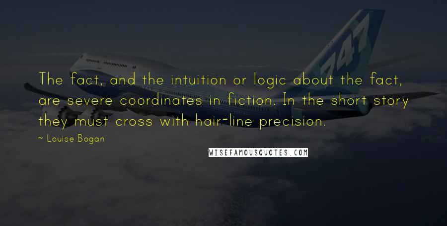 Louise Bogan Quotes: The fact, and the intuition or logic about the fact, are severe coordinates in fiction. In the short story they must cross with hair-line precision.