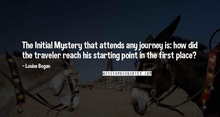 Louise Bogan Quotes: The Initial Mystery that attends any journey is: how did the traveler reach his starting point in the first place?