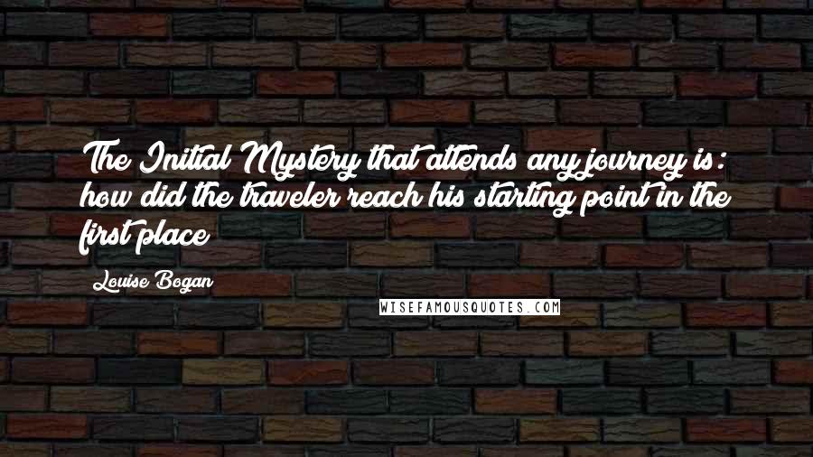 Louise Bogan Quotes: The Initial Mystery that attends any journey is: how did the traveler reach his starting point in the first place?