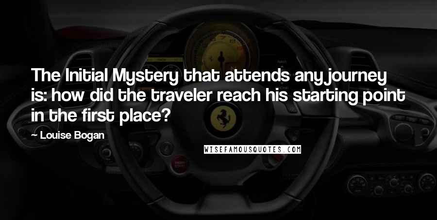 Louise Bogan Quotes: The Initial Mystery that attends any journey is: how did the traveler reach his starting point in the first place?