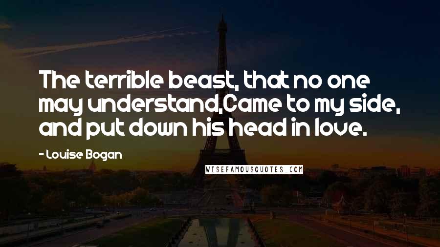 Louise Bogan Quotes: The terrible beast, that no one may understand,Came to my side, and put down his head in love.