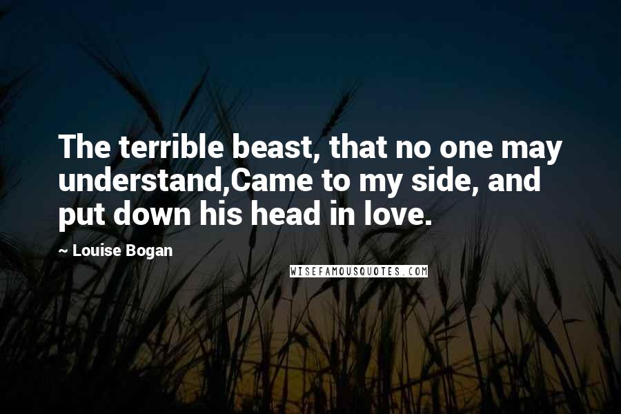 Louise Bogan Quotes: The terrible beast, that no one may understand,Came to my side, and put down his head in love.