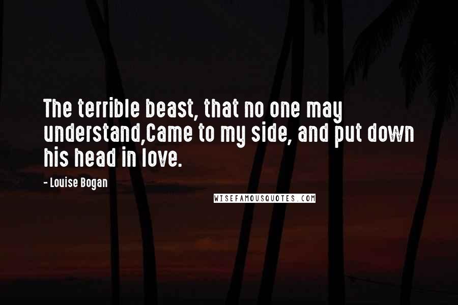 Louise Bogan Quotes: The terrible beast, that no one may understand,Came to my side, and put down his head in love.