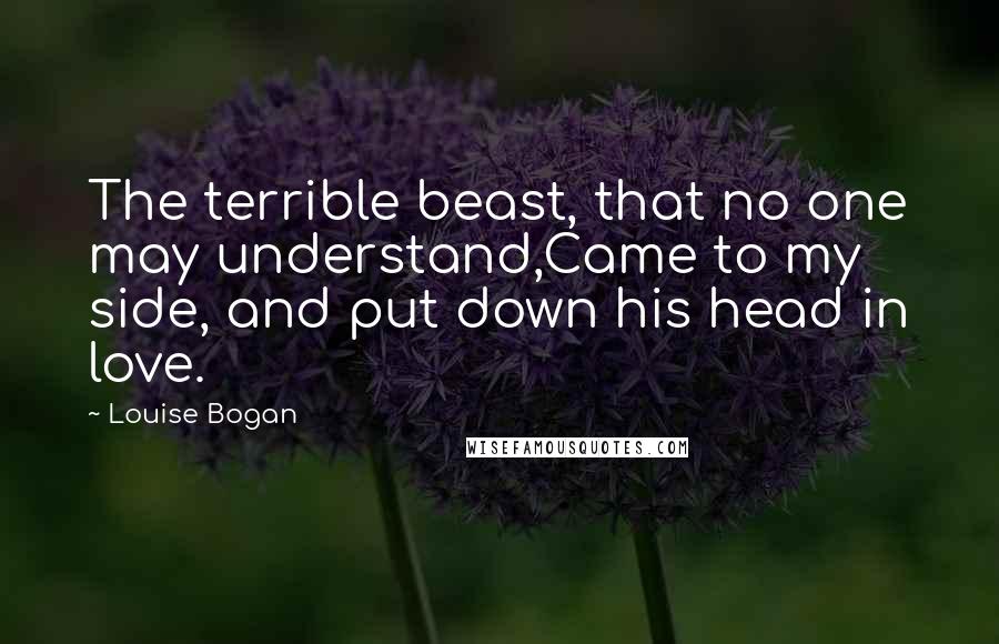 Louise Bogan Quotes: The terrible beast, that no one may understand,Came to my side, and put down his head in love.