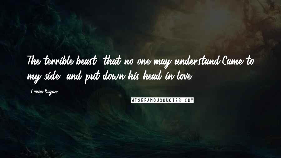 Louise Bogan Quotes: The terrible beast, that no one may understand,Came to my side, and put down his head in love.