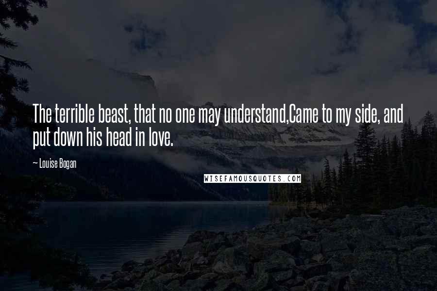 Louise Bogan Quotes: The terrible beast, that no one may understand,Came to my side, and put down his head in love.