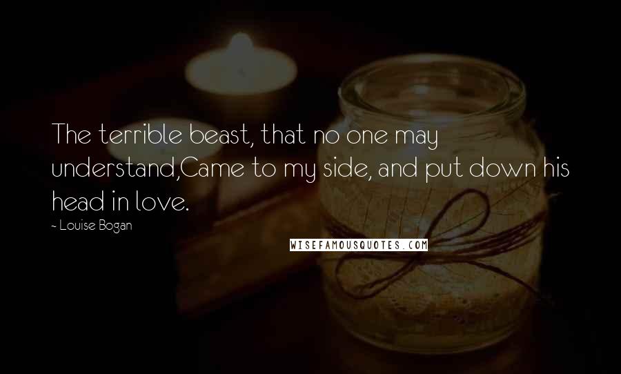 Louise Bogan Quotes: The terrible beast, that no one may understand,Came to my side, and put down his head in love.