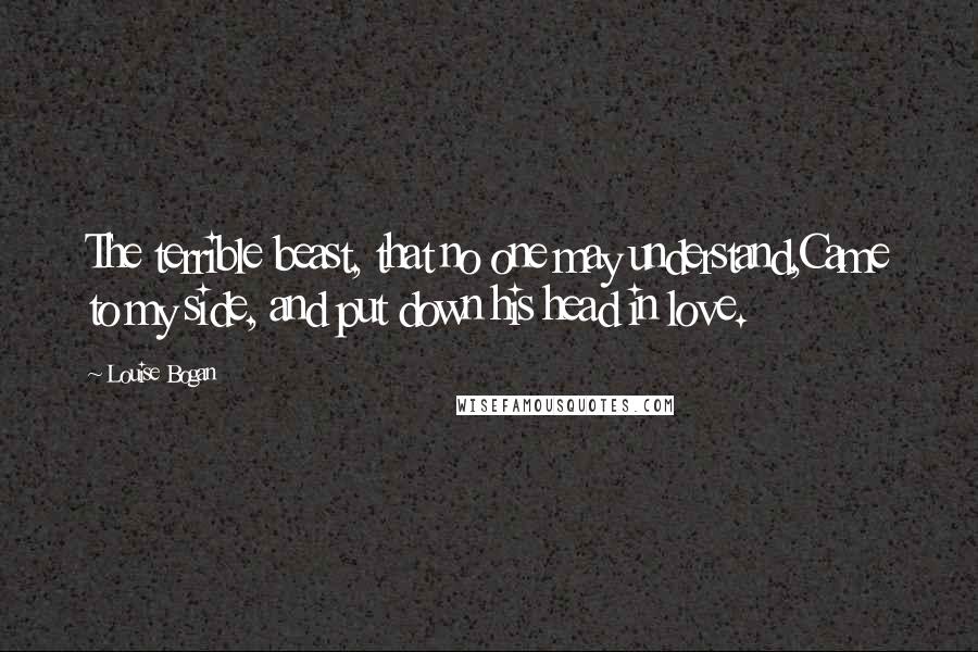 Louise Bogan Quotes: The terrible beast, that no one may understand,Came to my side, and put down his head in love.
