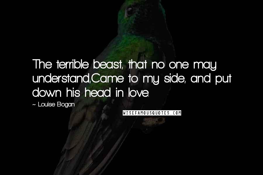 Louise Bogan Quotes: The terrible beast, that no one may understand,Came to my side, and put down his head in love.