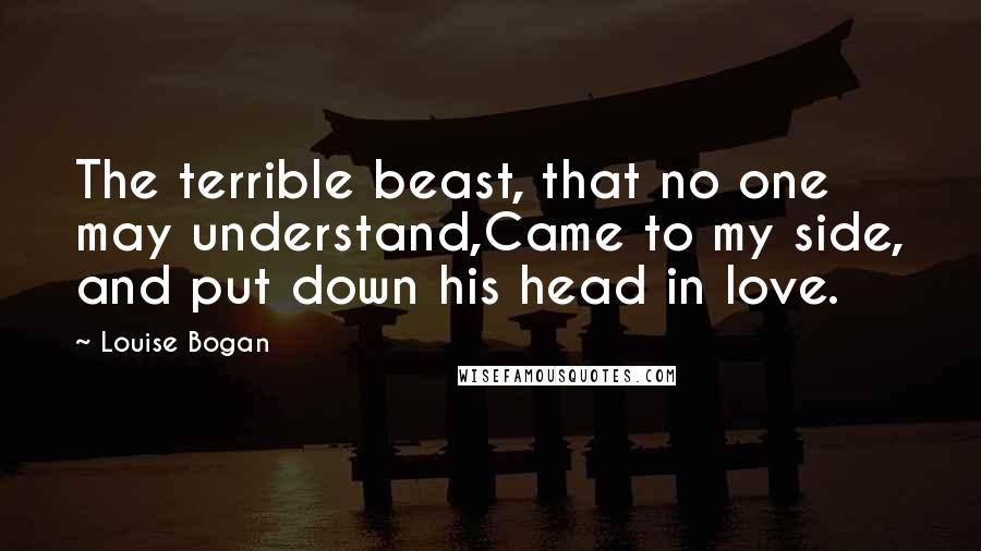 Louise Bogan Quotes: The terrible beast, that no one may understand,Came to my side, and put down his head in love.