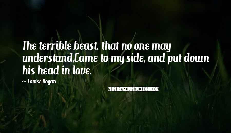 Louise Bogan Quotes: The terrible beast, that no one may understand,Came to my side, and put down his head in love.