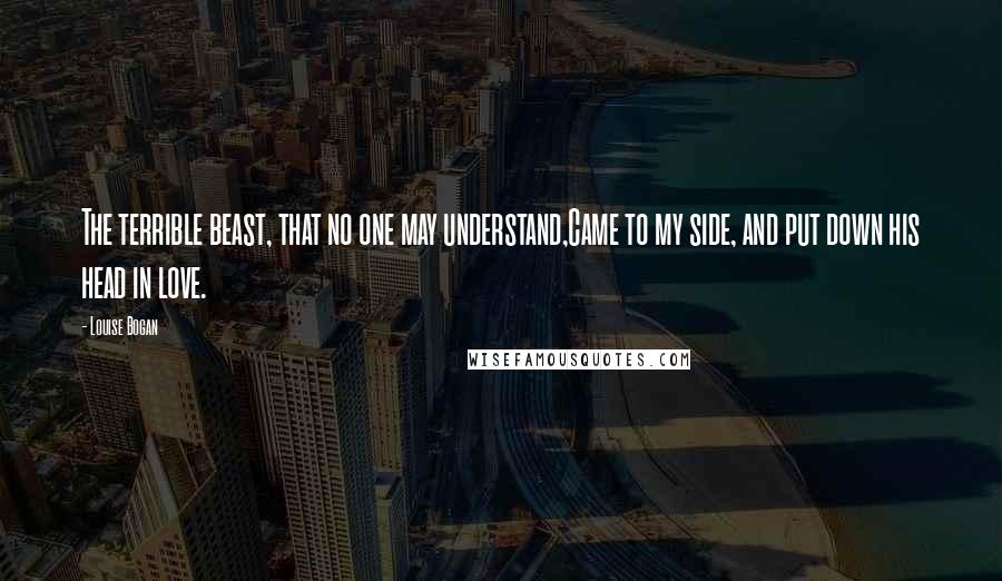 Louise Bogan Quotes: The terrible beast, that no one may understand,Came to my side, and put down his head in love.