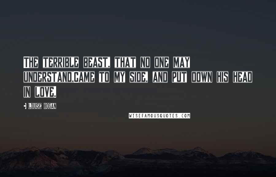 Louise Bogan Quotes: The terrible beast, that no one may understand,Came to my side, and put down his head in love.