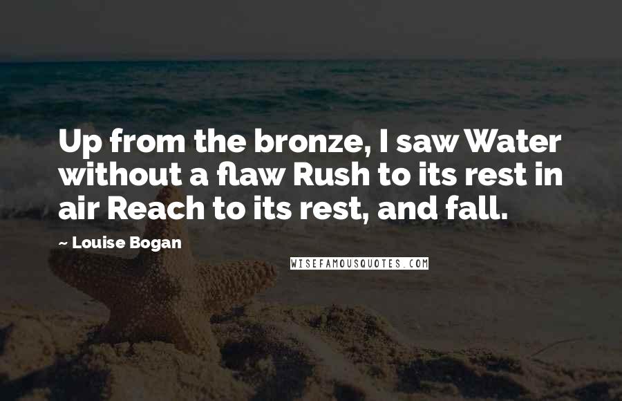 Louise Bogan Quotes: Up from the bronze, I saw Water without a flaw Rush to its rest in air Reach to its rest, and fall.