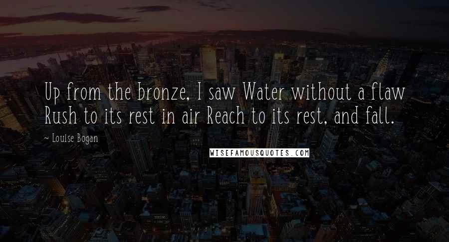 Louise Bogan Quotes: Up from the bronze, I saw Water without a flaw Rush to its rest in air Reach to its rest, and fall.