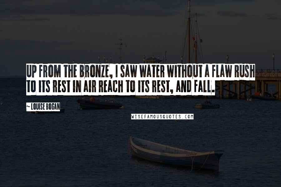 Louise Bogan Quotes: Up from the bronze, I saw Water without a flaw Rush to its rest in air Reach to its rest, and fall.