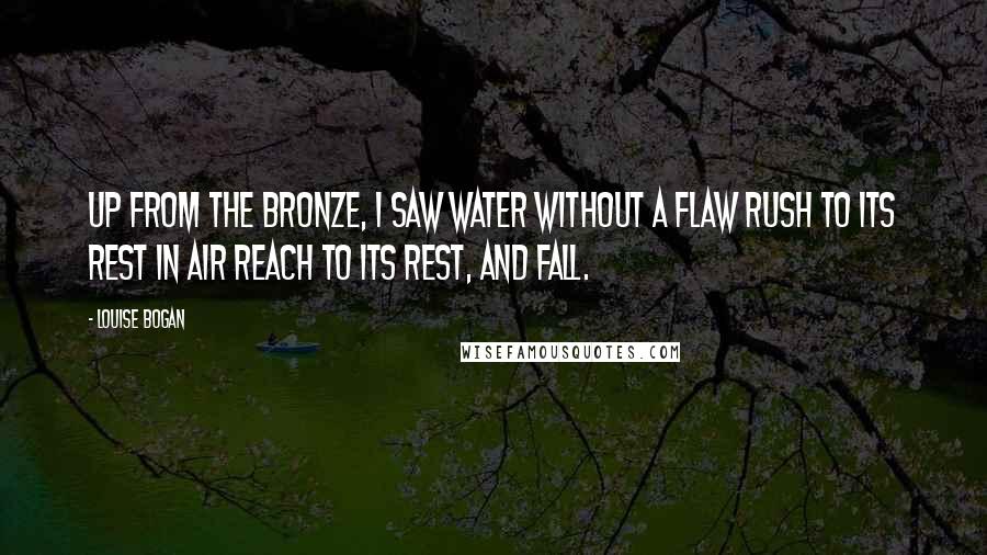 Louise Bogan Quotes: Up from the bronze, I saw Water without a flaw Rush to its rest in air Reach to its rest, and fall.