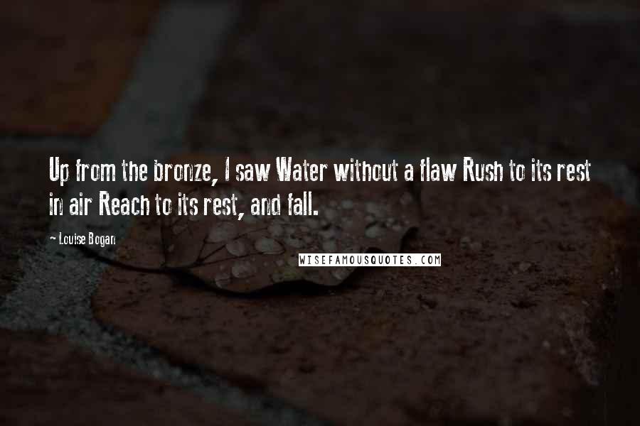 Louise Bogan Quotes: Up from the bronze, I saw Water without a flaw Rush to its rest in air Reach to its rest, and fall.