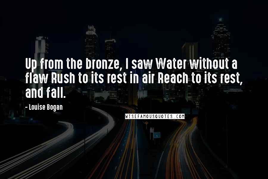 Louise Bogan Quotes: Up from the bronze, I saw Water without a flaw Rush to its rest in air Reach to its rest, and fall.