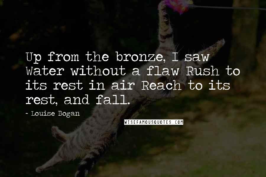 Louise Bogan Quotes: Up from the bronze, I saw Water without a flaw Rush to its rest in air Reach to its rest, and fall.