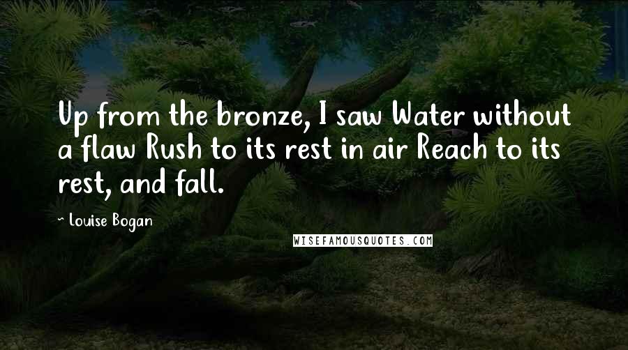 Louise Bogan Quotes: Up from the bronze, I saw Water without a flaw Rush to its rest in air Reach to its rest, and fall.