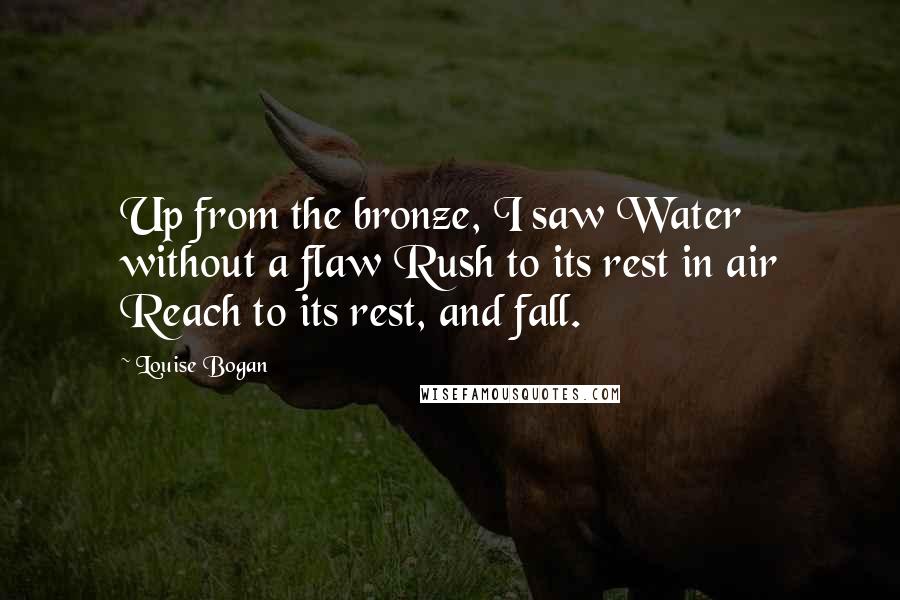 Louise Bogan Quotes: Up from the bronze, I saw Water without a flaw Rush to its rest in air Reach to its rest, and fall.