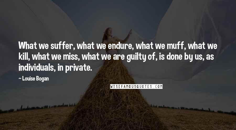 Louise Bogan Quotes: What we suffer, what we endure, what we muff, what we kill, what we miss, what we are guilty of, is done by us, as individuals, in private.