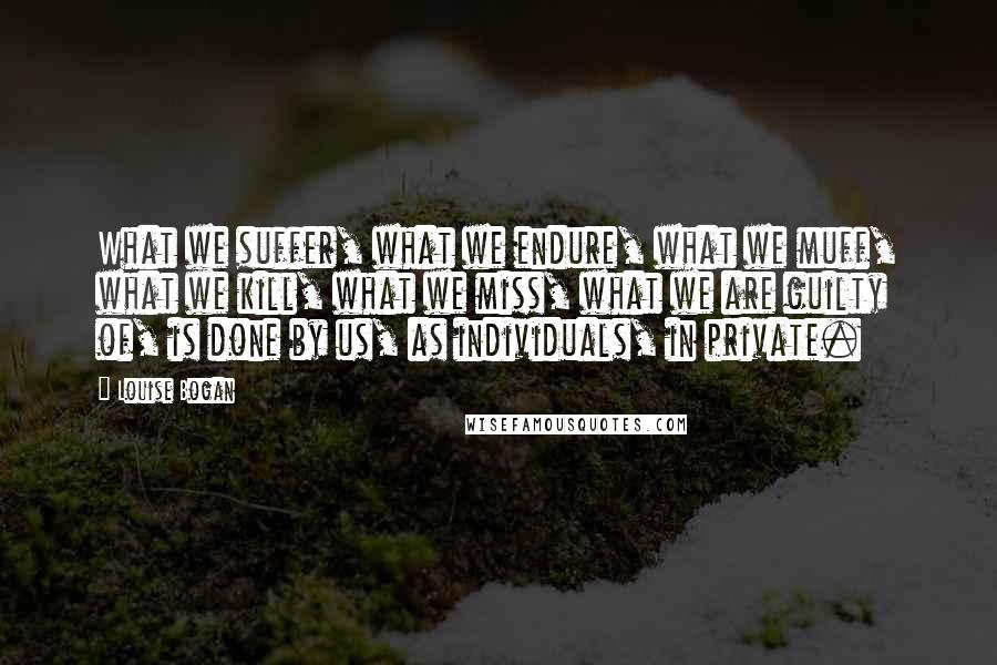 Louise Bogan Quotes: What we suffer, what we endure, what we muff, what we kill, what we miss, what we are guilty of, is done by us, as individuals, in private.