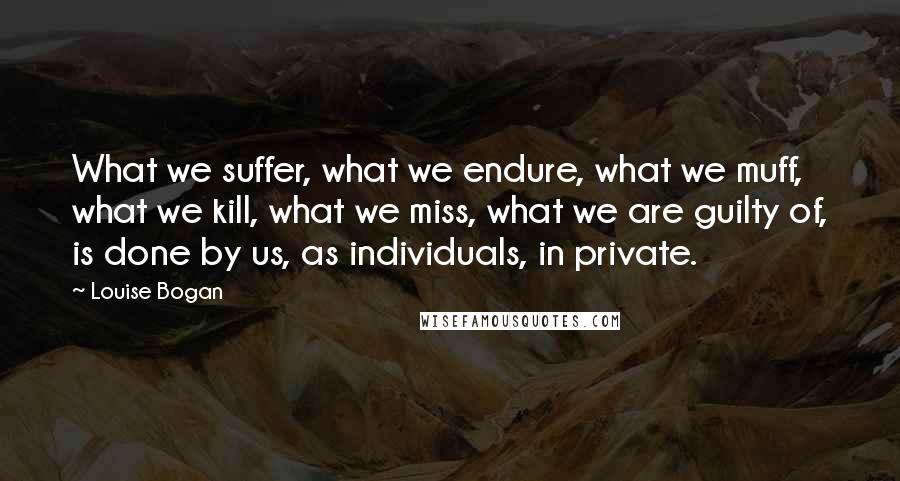 Louise Bogan Quotes: What we suffer, what we endure, what we muff, what we kill, what we miss, what we are guilty of, is done by us, as individuals, in private.