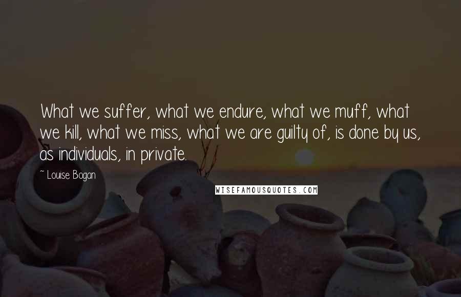 Louise Bogan Quotes: What we suffer, what we endure, what we muff, what we kill, what we miss, what we are guilty of, is done by us, as individuals, in private.