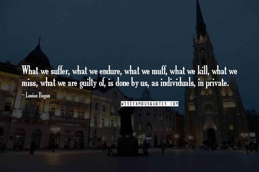 Louise Bogan Quotes: What we suffer, what we endure, what we muff, what we kill, what we miss, what we are guilty of, is done by us, as individuals, in private.