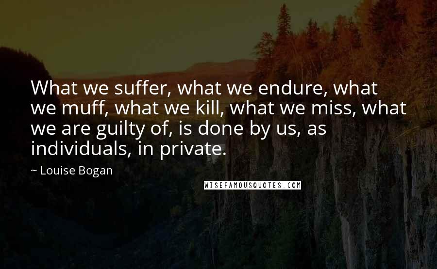 Louise Bogan Quotes: What we suffer, what we endure, what we muff, what we kill, what we miss, what we are guilty of, is done by us, as individuals, in private.