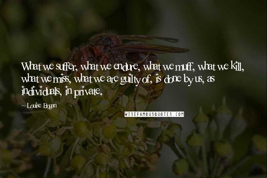 Louise Bogan Quotes: What we suffer, what we endure, what we muff, what we kill, what we miss, what we are guilty of, is done by us, as individuals, in private.