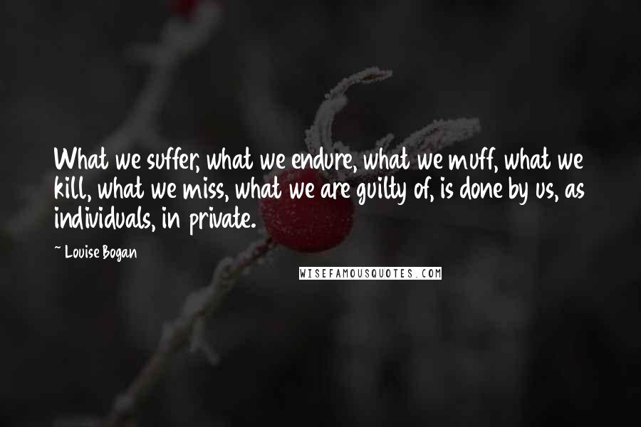 Louise Bogan Quotes: What we suffer, what we endure, what we muff, what we kill, what we miss, what we are guilty of, is done by us, as individuals, in private.