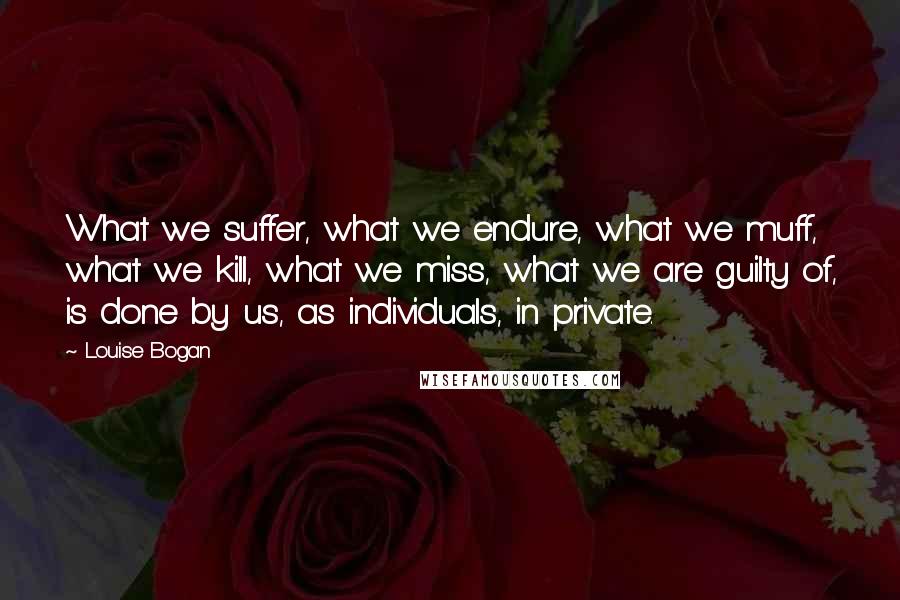 Louise Bogan Quotes: What we suffer, what we endure, what we muff, what we kill, what we miss, what we are guilty of, is done by us, as individuals, in private.