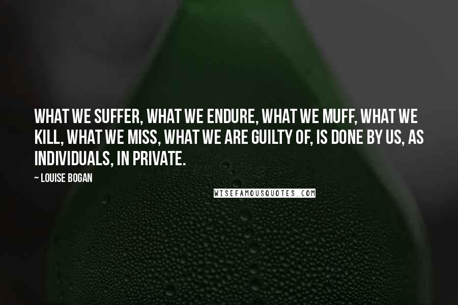 Louise Bogan Quotes: What we suffer, what we endure, what we muff, what we kill, what we miss, what we are guilty of, is done by us, as individuals, in private.