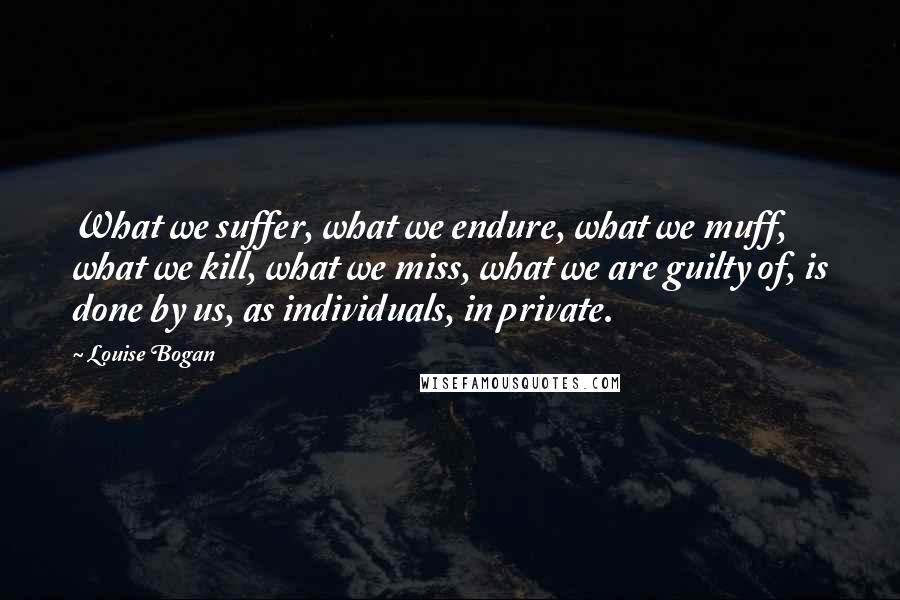 Louise Bogan Quotes: What we suffer, what we endure, what we muff, what we kill, what we miss, what we are guilty of, is done by us, as individuals, in private.