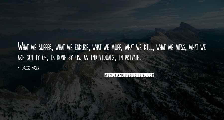 Louise Bogan Quotes: What we suffer, what we endure, what we muff, what we kill, what we miss, what we are guilty of, is done by us, as individuals, in private.