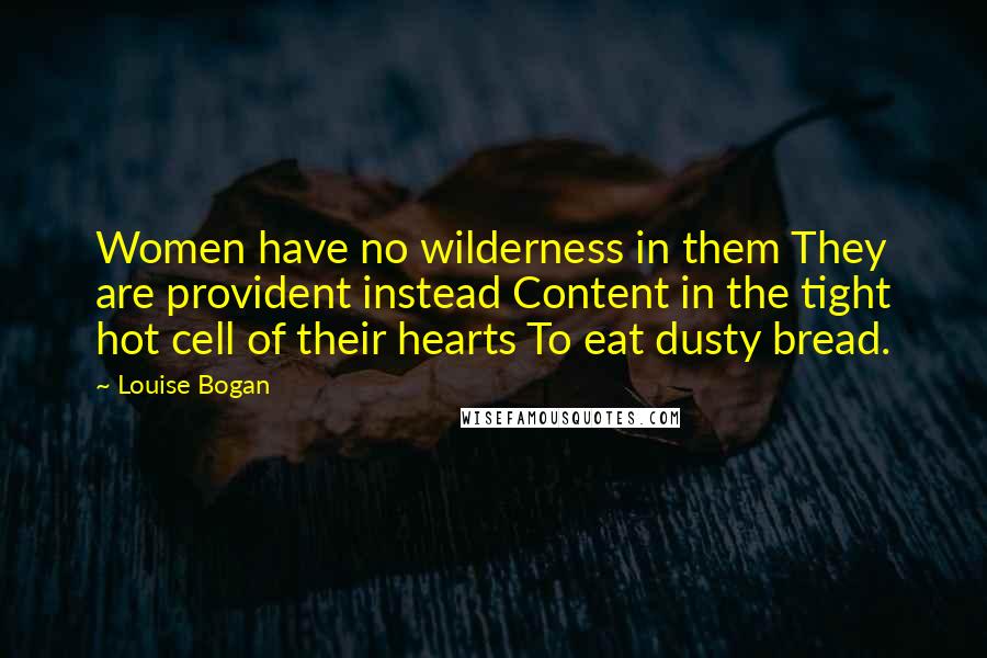 Louise Bogan Quotes: Women have no wilderness in them They are provident instead Content in the tight hot cell of their hearts To eat dusty bread.